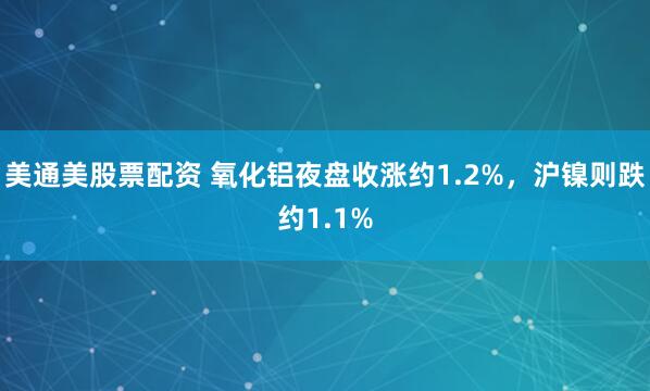 美通美股票配资 氧化铝夜盘收涨约1.2%，沪镍则跌约1.1%