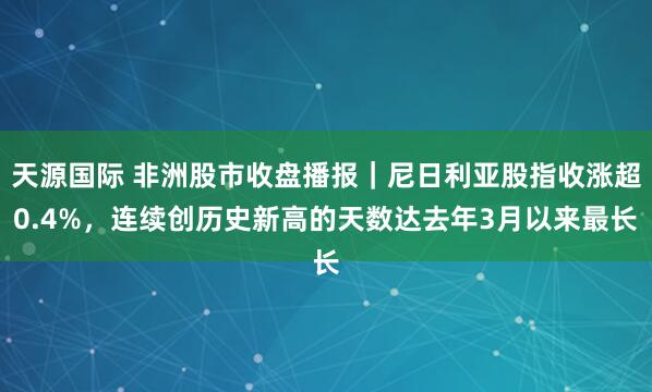 天源国际 非洲股市收盘播报｜尼日利亚股指收涨超0.4%，连续创历史新高的天数达去年3月以来最长