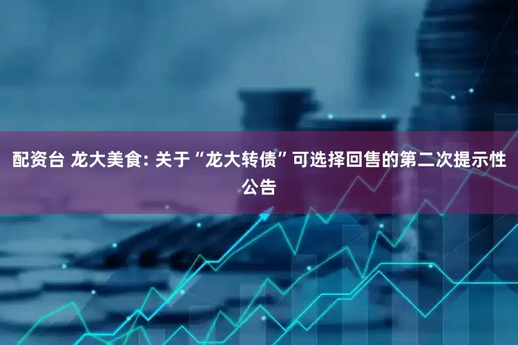 配资台 龙大美食: 关于“龙大转债”可选择回售的第二次提示性公告