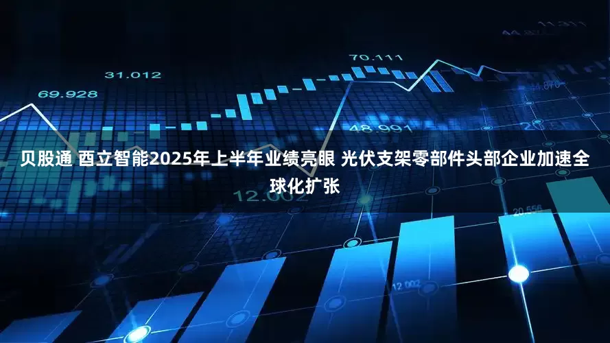 贝股通 酉立智能2025年上半年业绩亮眼 光伏支架零部件头部企业加速全球化扩张