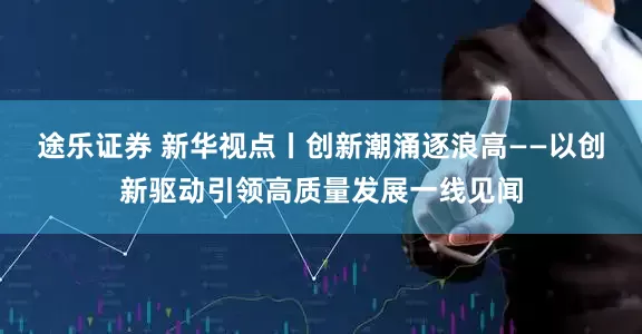 途乐证券 新华视点丨创新潮涌逐浪高——以创新驱动引领高质量发展一线见闻