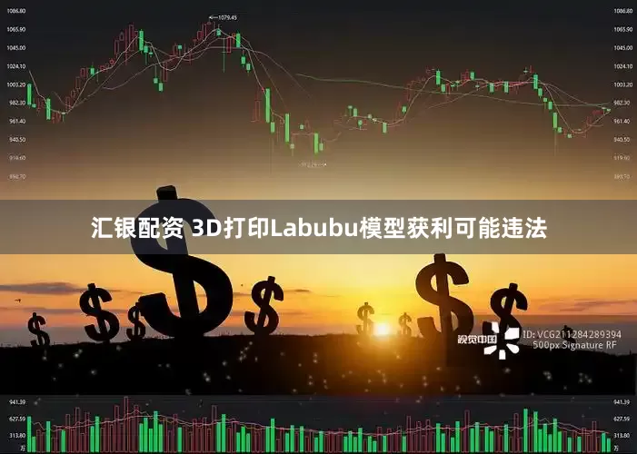 汇银配资 3D打印Labubu模型获利可能违法