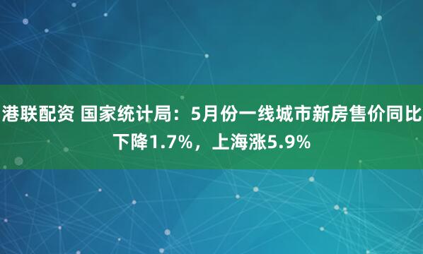 港联配资 国家统计局：5月份一线城市新房售价同比下降1.7%，上海涨5.9%