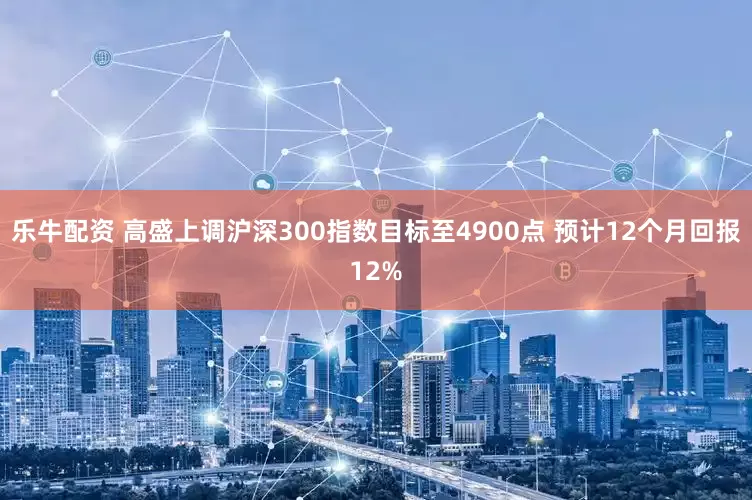 乐牛配资 高盛上调沪深300指数目标至4900点 预计12个月回报12%