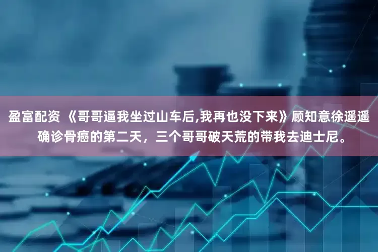 盈富配资 《哥哥逼我坐过山车后,我再也没下来》顾知意徐遥遥 确诊骨癌的第二天，三个哥哥破天荒的带我去迪士尼。