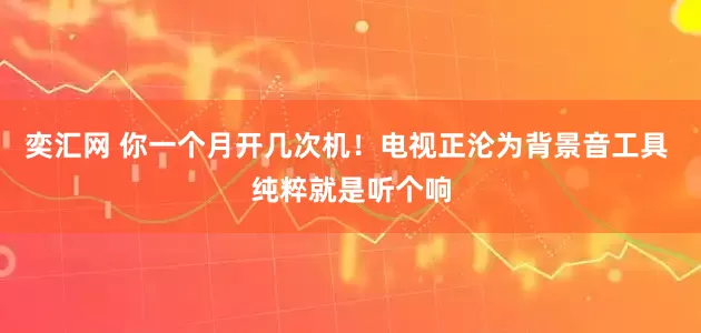奕汇网 你一个月开几次机！电视正沦为背景音工具 纯粹就是听个响