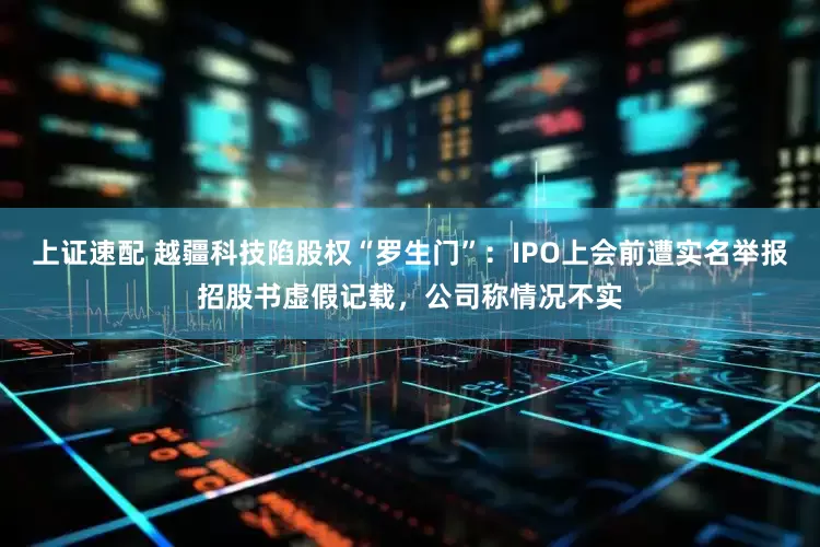 上证速配 越疆科技陷股权“罗生门”：IPO上会前遭实名举报招股书虚假记载，公司称情况不实